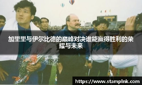 加里里与伊尔比德的巅峰对决谁能赢得胜利的荣耀与未来